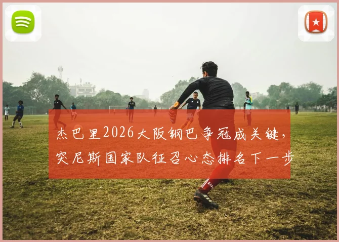 杰巴里2026大阪钢巴争冠成关键，突尼斯国家队征召心态排名下一步