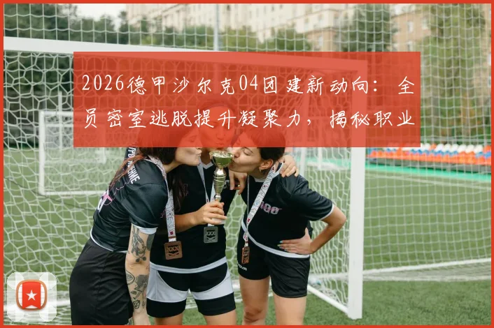 2026德甲沙尔克04团建新动向：全员密室逃脱提升凝聚力，揭秘职业足球俱乐部团队建设方法