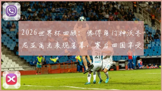 2026世界杯回顾:佛得角门神沃齐尼亚高光表现落幕,赛后回国享受巴适假期状态一览