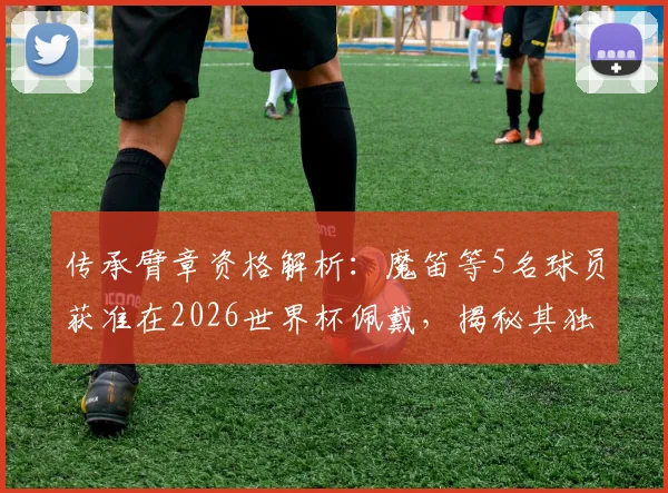 传承臂章资格解析:魔笛等5名球员获准在2026世界杯佩戴,揭秘其独特意义与评选标准