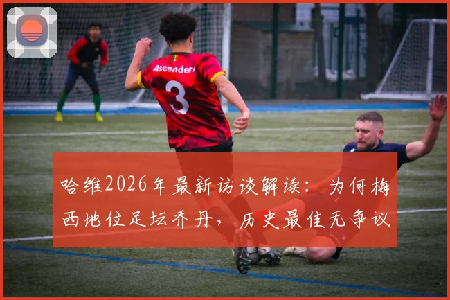 哈维2026年最新访谈解读:为何梅西地位足坛乔丹,历史最佳无争议