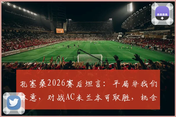 孔塞桑2026赛后坦言:平局非我们本意,对战AC米兰本可取胜,机会转化是关键
