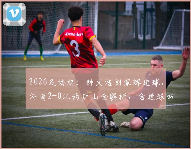 2026足协杯：钟义浩刘家辉进球，河南2-0江西庐山全解析，含进球回放与比赛战术复盘