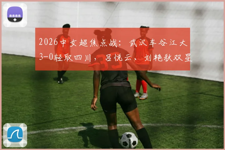 2026中女超焦点战：武汉车谷江大3-0轻取四川，吕悦云、刘艳秋双星闪耀，赛后数据深度解读