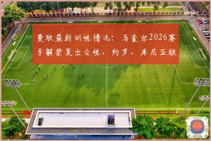 曼联最新训练情况：马奎尔2026赛季解禁复出合练，约罗、库尼亚缺席引关注
