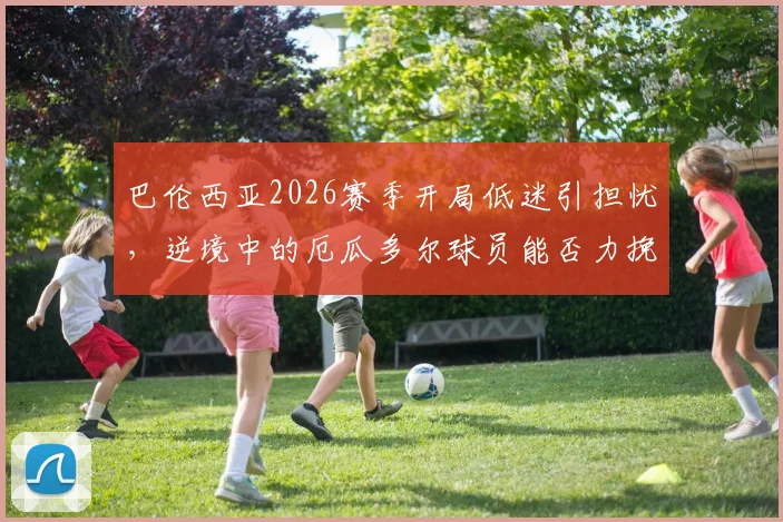 巴伦西亚2026赛季开局低迷引担忧,逆境中的厄瓜多尔球员能否力挽狂澜?