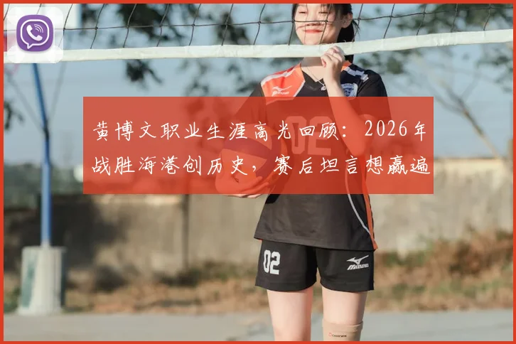 黄博文职业生涯高光回顾：2026年战胜海港创历史，赛后坦言想赢遍所有对手