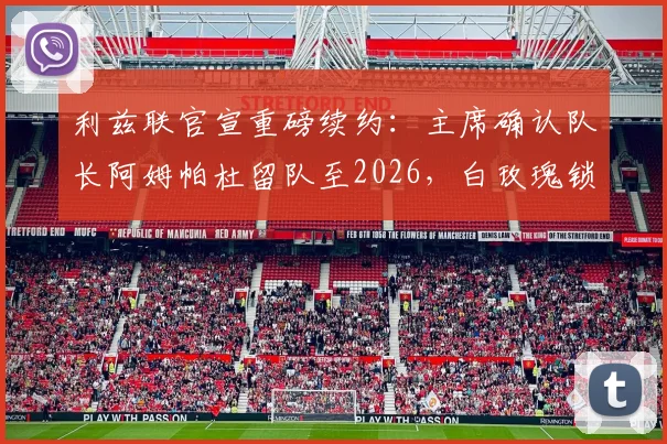 利兹联官宣重磅续约：主席确认队长阿姆帕杜留队至2026，白玫瑰锁定未来核心