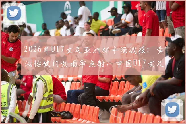 2026年U17女足亚洲杯半场战报:黄沁怡破门刘雨希点射,中国U17女足2比0领先印度U17女足,出线前景光明
