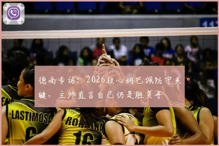 德尚专访:2026核心姆巴佩防守关键,主帅直言自己仍是胜负手