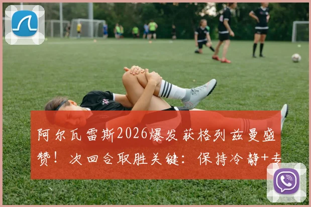 阿尔瓦雷斯2026爆发获格列兹曼盛赞!次回合取胜关键:保持冷静+专注心态解析