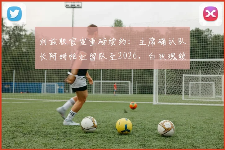 利兹联官宣重磅续约：主席确认队长阿姆帕杜留队至2026，白玫瑰锁定未来核心