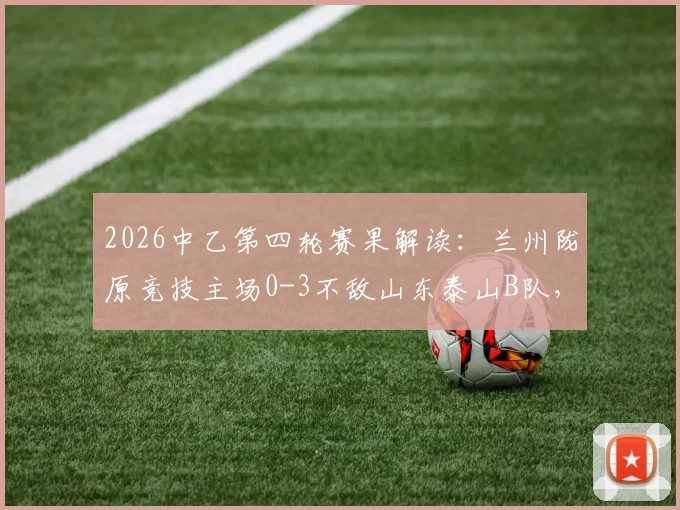 2026中乙第四轮赛果解读：兰州陇原竞技主场0-3不敌山东泰山B队，两队攻防表现深度解析