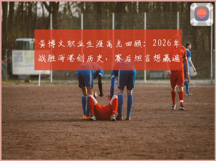 黄博文职业生涯高光回顾：2026年战胜海港创历史，赛后坦言想赢遍所有对手