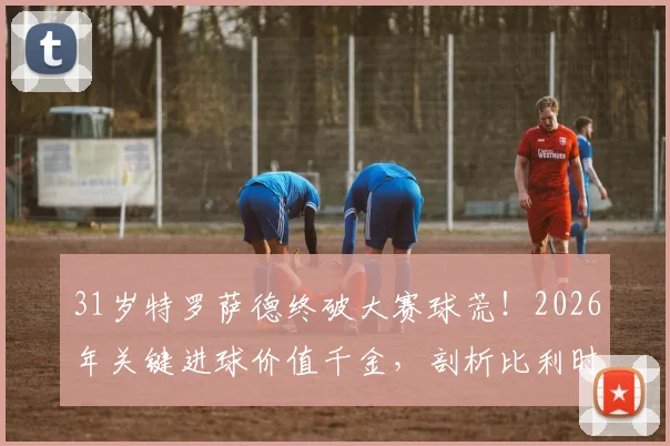 31岁特罗萨德终破大赛球荒！2026年关键进球价值千金，剖析比利时尖刀为何“好饭不怕晚”