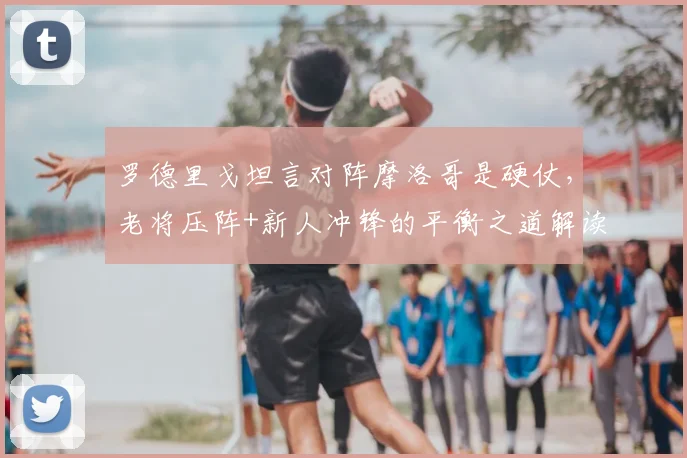 罗德里戈坦言对阵摩洛哥是硬仗,老将压阵+新人冲锋的平衡之道解读