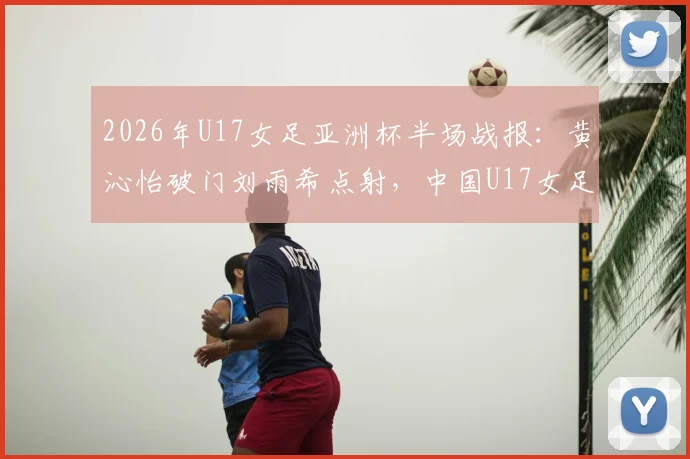 2026年U17女足亚洲杯半场战报：黄沁怡破门刘雨希点射，中国U17女足2比0领先印度U17女足，出线前景光明