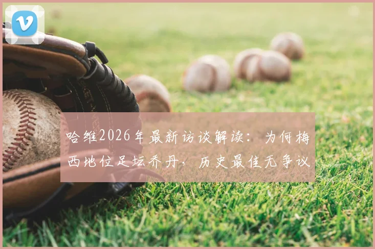 哈维2026年最新访谈解读：为何梅西地位足坛乔丹，历史最佳无争议