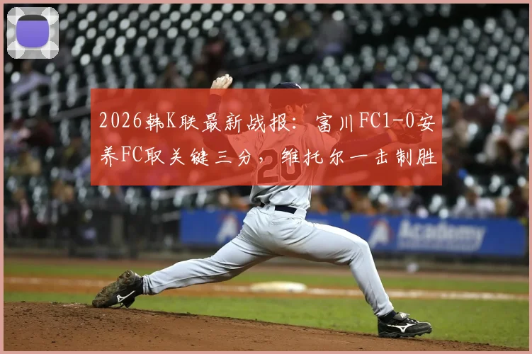2026韩K联最新战报:富川FC1-0安养FC取关键三分,维托尔一击制胜,附全场集锦与积分榜分析