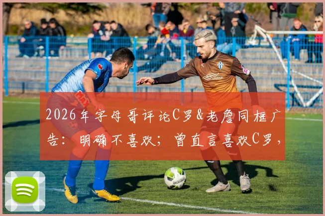 2026年字母哥评论C罗&老詹同框广告：明确不喜欢；曾直言喜欢C罗，运动圈内人如何看待这波互动？