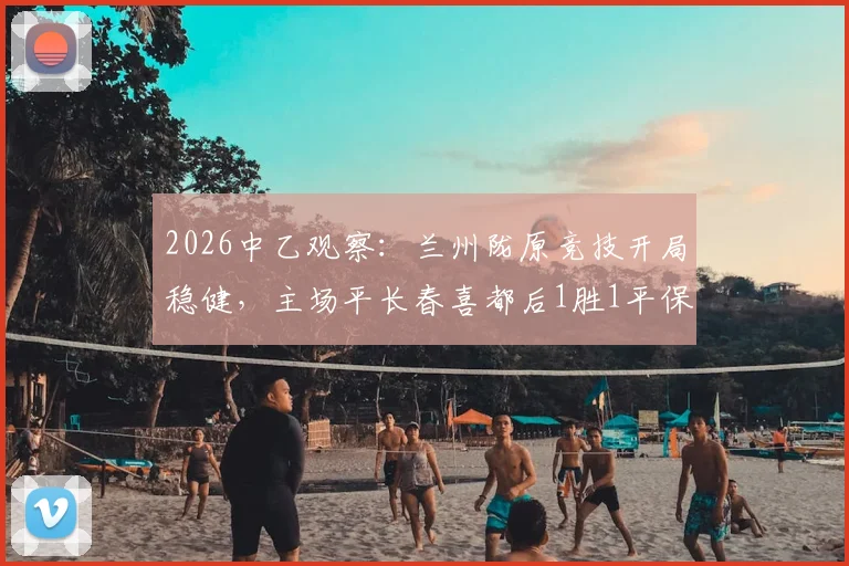 2026中乙观察：兰州陇原竞技开局稳健，主场平长春喜都后1胜1平保持不败