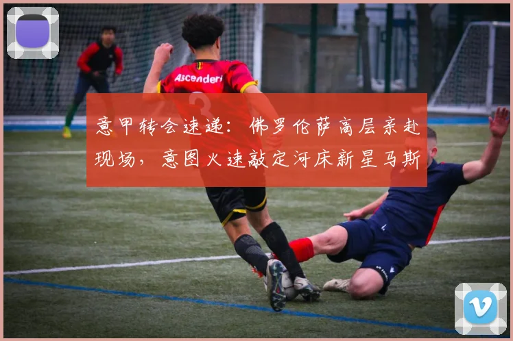 意甲转会速递：佛罗伦萨高层亲赴现场，意图火速敲定河床新星马斯坦托诺租借事宜