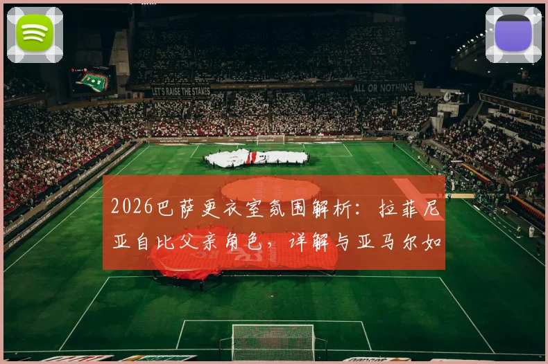 2026巴萨更衣室氛围解析:拉菲尼亚自比父亲角色,详解与亚马尔如兄弟情谊,谈球队传承与责任感
