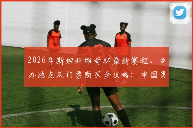 2026年斯坦科维奇杯最新赛程、举办地点及门票购买全攻略：中国男篮是否参赛成看点