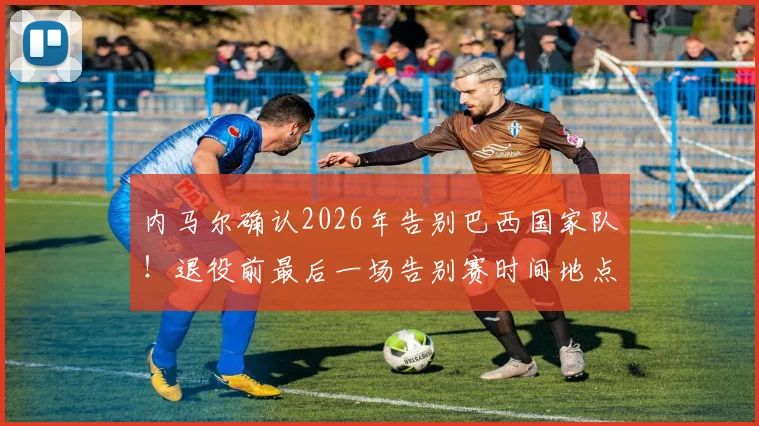 内马尔确认2026年告别巴西国家队！退役前最后一场告别赛时间地点及对手预测全解析