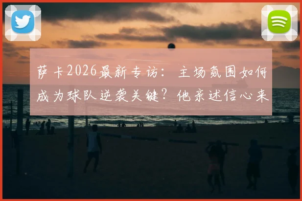 萨卡2026最新专访：主场氛围如何成为球队逆袭关键？他亲述信心来源与鼓舞团队之道