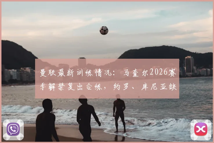 曼联最新训练情况:马奎尔2026赛季解禁复出合练,约罗、库尼亚缺席引关注
