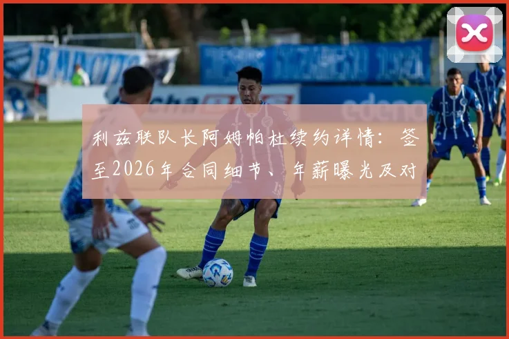 利兹联队长阿姆帕杜续约详情:签至2026年合同细节、年薪曝光及对球队未来影响分析,附利兹联核心阵容名单