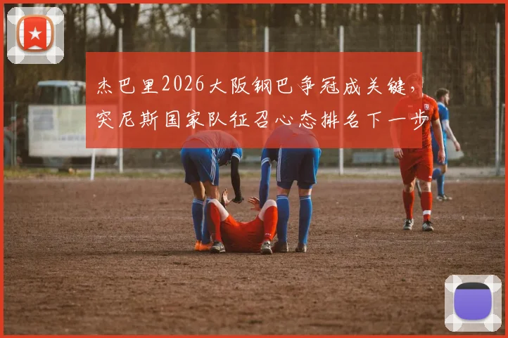 杰巴里2026大阪钢巴争冠成关键,突尼斯国家队征召心态排名下一步