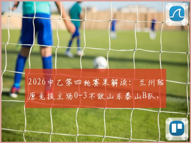 2026中乙第四轮赛果解读：兰州陇原竞技主场0-3不敌山东泰山B队，两队攻防表现深度解析