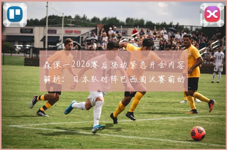 森保一2026赛后场边紧急开会内容解析:日本队对阵巴西淘汰赛前的战术复盘与临场调整教学