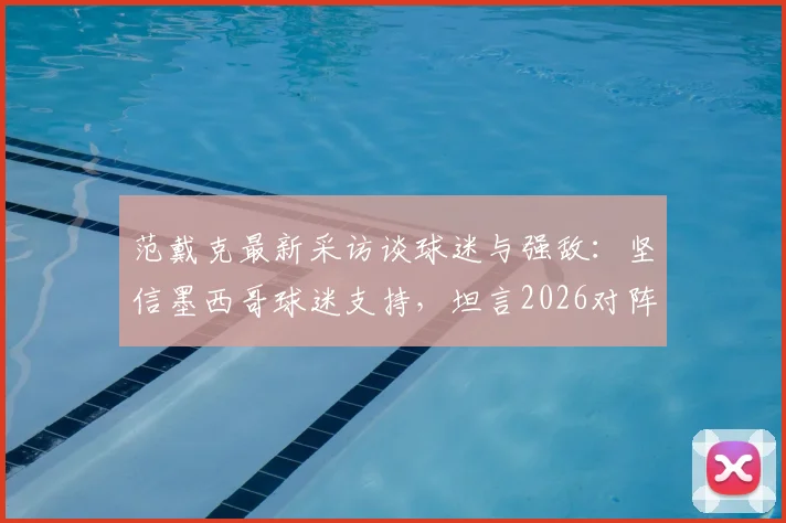 范戴克最新采访谈球迷与强敌:坚信墨西哥球迷支持,坦言2026对阵摩洛哥将异常艰苦
