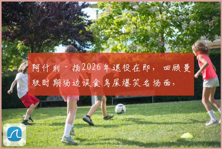阿什利·扬2026年退役在即，回顾曼联时期场边误食鸟屎爆笑名场面，附英超球星离奇事件盘点