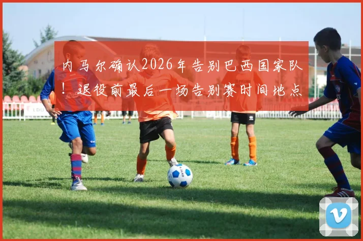 内马尔确认2026年告别巴西国家队!退役前最后一场告别赛时间地点及对手预测全解析