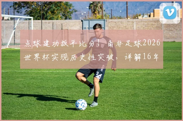 点球建功扳平比分!南非足球2026世界杯实现历史性突破,详解16年后重回世界杯进球榜的背后故事