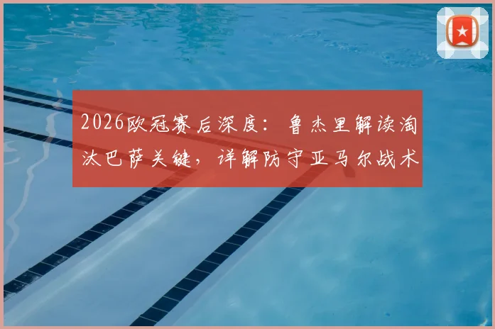 2026欧冠赛后深度:鲁杰里解读淘汰巴萨关键,详解防守亚马尔战术成功之道