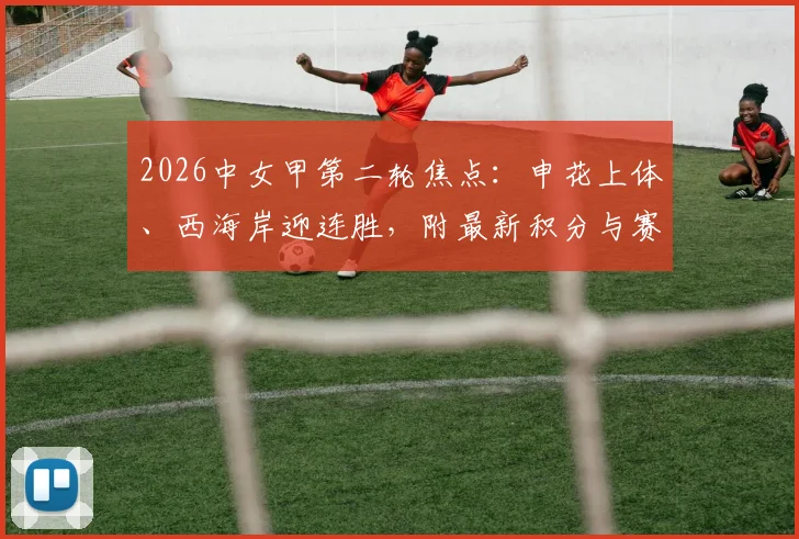 2026中女甲第二轮焦点：申花上体、西海岸迎连胜，附最新积分与赛程深度解读
