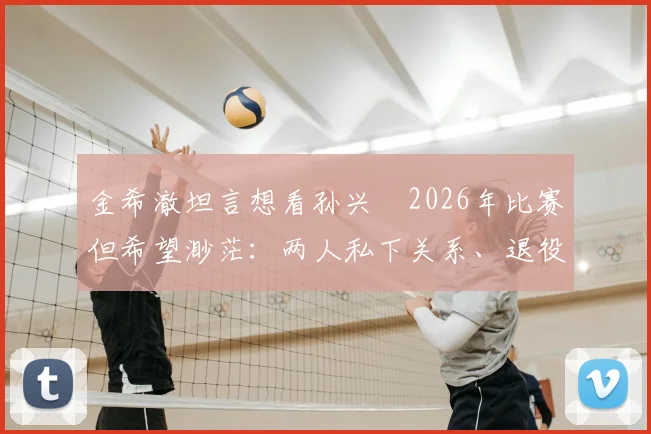 金希澈坦言想看孙兴慜2026年比赛但希望渺茫:两人私下关系、退役传闻与观赛途径全解析