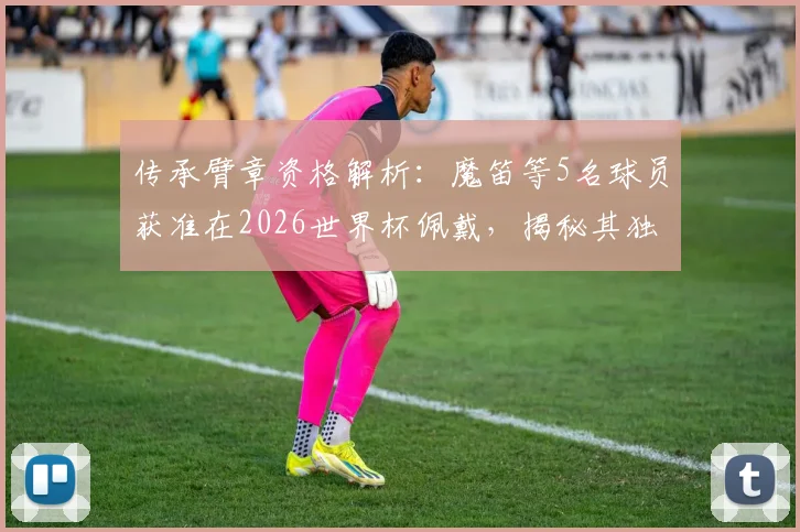 传承臂章资格解析：魔笛等5名球员获准在2026世界杯佩戴，揭秘其独特意义与评选标准