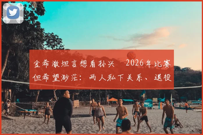 金希澈坦言想看孙兴慜2026年比赛但希望渺茫：两人私下关系、退役传闻与观赛途径全解析