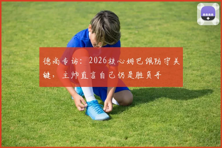 德尚专访：2026核心姆巴佩防守关键，主帅直言自己仍是胜负手