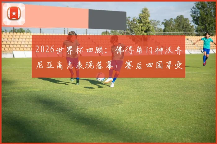 2026世界杯回顾：佛得角门神沃齐尼亚高光表现落幕，赛后回国享受巴适假期状态一览