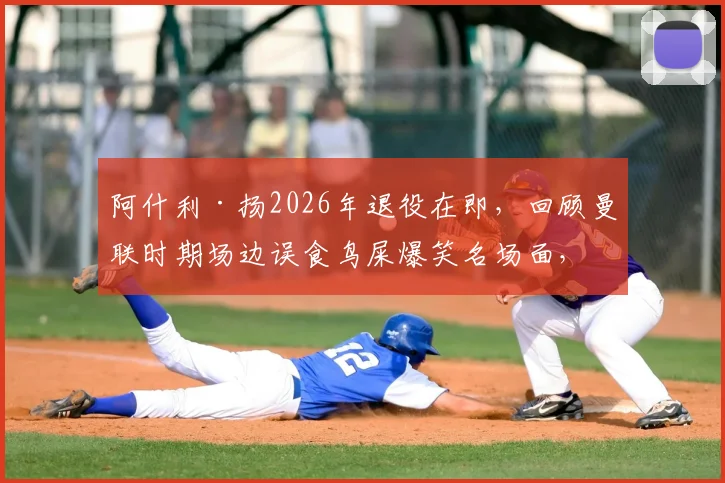 阿什利·扬2026年退役在即,回顾曼联时期场边误食鸟屎爆笑名场面,附英超球星离奇事件盘点