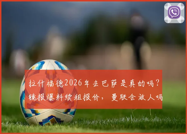 拉什福德2026年去巴萨是真的吗？镜报爆料续租报价，曼联会放人吗？