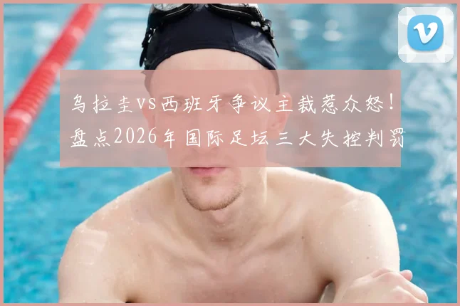 乌拉圭vs西班牙争议主裁惹众怒!盘点2026年国际足坛三大失控判罚,不如换马宁?