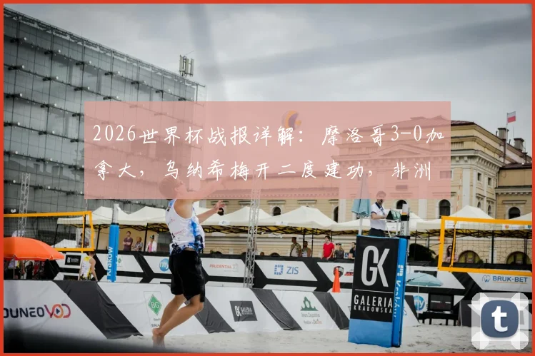 2026世界杯战报详解：摩洛哥3-0加拿大，乌纳希梅开二度建功，非洲黑马挺进八强之路回顾